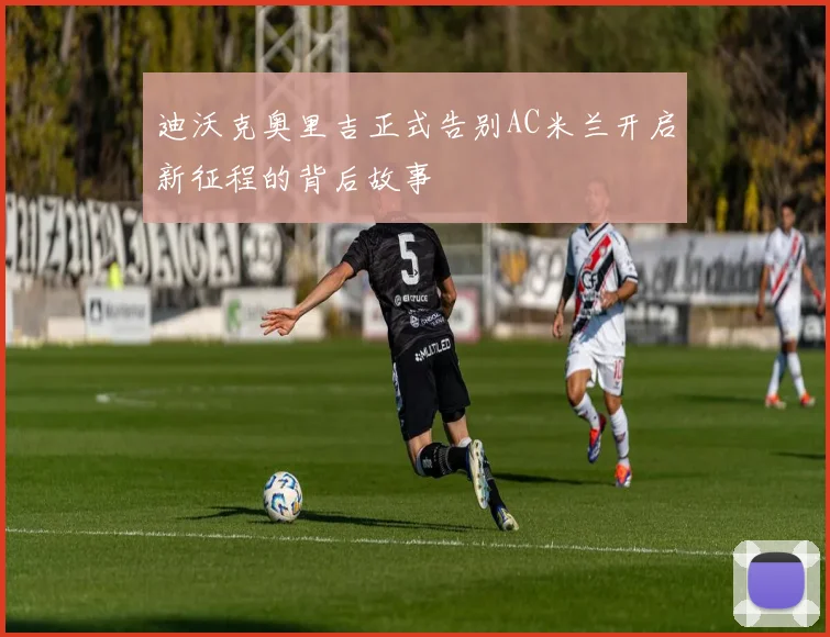 迪沃克奥里吉正式告别AC米兰开启新征程的背后故事