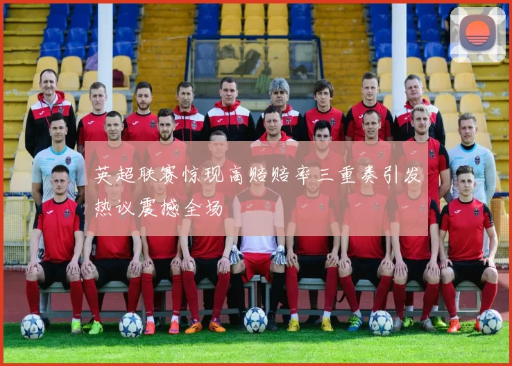 英超联赛惊现高赔赔率三重奏引发热议震撼全场