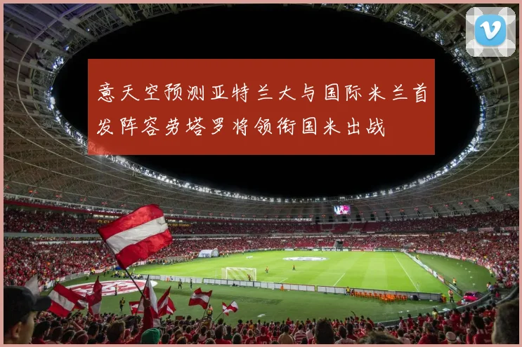 意天空预测亚特兰大与国际米兰首发阵容劳塔罗将领衔国米出战