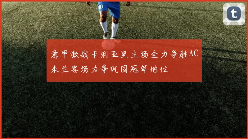 意甲激战卡利亚里主场全力争胜AC米兰客场力争巩固冠军地位